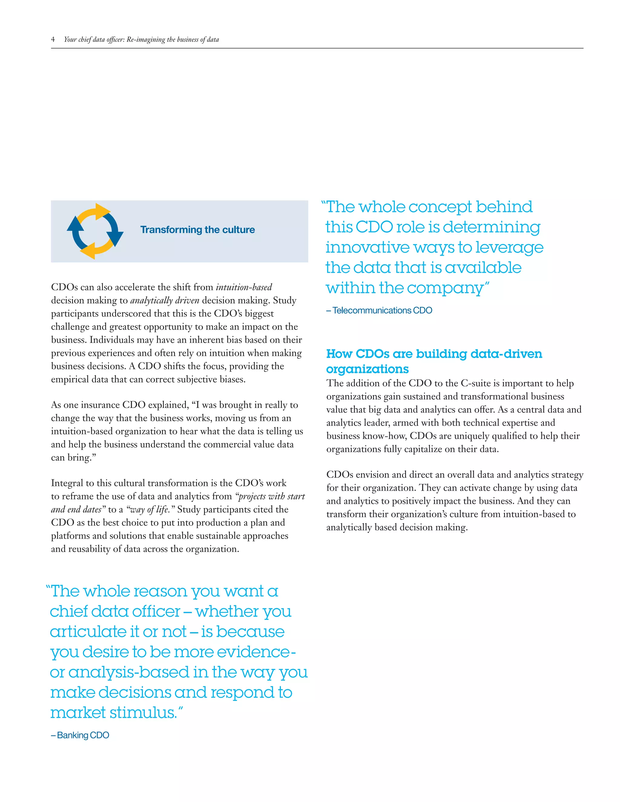 4 Your chief data officer: Re-imagining the business of data
“	The whole reason you want a
chief data officer–whether you
articulate it or not–is because
you desire to be more evidence-
or analysis-based in the way you
make decisions and respond to
market stimulus.”
– Banking CDO
How CDOs are building data-driven
organizations
The addition of the CDO to the C-suite is important to help
organizations gain sustained and transformational business
value that big data and analytics can offer. As a central data and
analytics leader, armed with both technical expertise and
business know-how, CDOs are uniquely qualified to help their
organizations fully capitalize on their data.
CDOs envision and direct an overall data and analytics strategy
for their organization. They can activate change by using data
and analytics to positively impact the business. And they can
transform their organization’s culture from intuition-based to
analytically based decision making.
Transforming the culture
CDOs can also accelerate the shift from intuition-based
decision making to analytically driven decision making. Study
participants underscored that this is the CDO’s biggest
challenge and greatest opportunity to make an impact on the
business. Individuals may have an inherent bias based on their
previous experiences and often rely on intuition when making
business decisions. A CDO shifts the focus, providing the
empirical data that can correct subjective biases.
As one insurance CDO explained, “I was brought in really to
change the way that the business works, moving us from an
intuition-based organization to hear what the data is telling us
and help the business understand the commercial value data
can bring.”
Integral to this cultural transformation is the CDO’s work
to reframe the use of data and analytics from “projects with start
and end dates” to a “way of life.” Study participants cited the
CDO as the best choice to put into production a plan and
platforms and solutions that enable sustainable approaches
and reusability of data across the organization.
“	The whole concept behind
this CDO role is determining
innovative ways to leverage
the data that is available
within the company”
– Telecommunications CDO
 