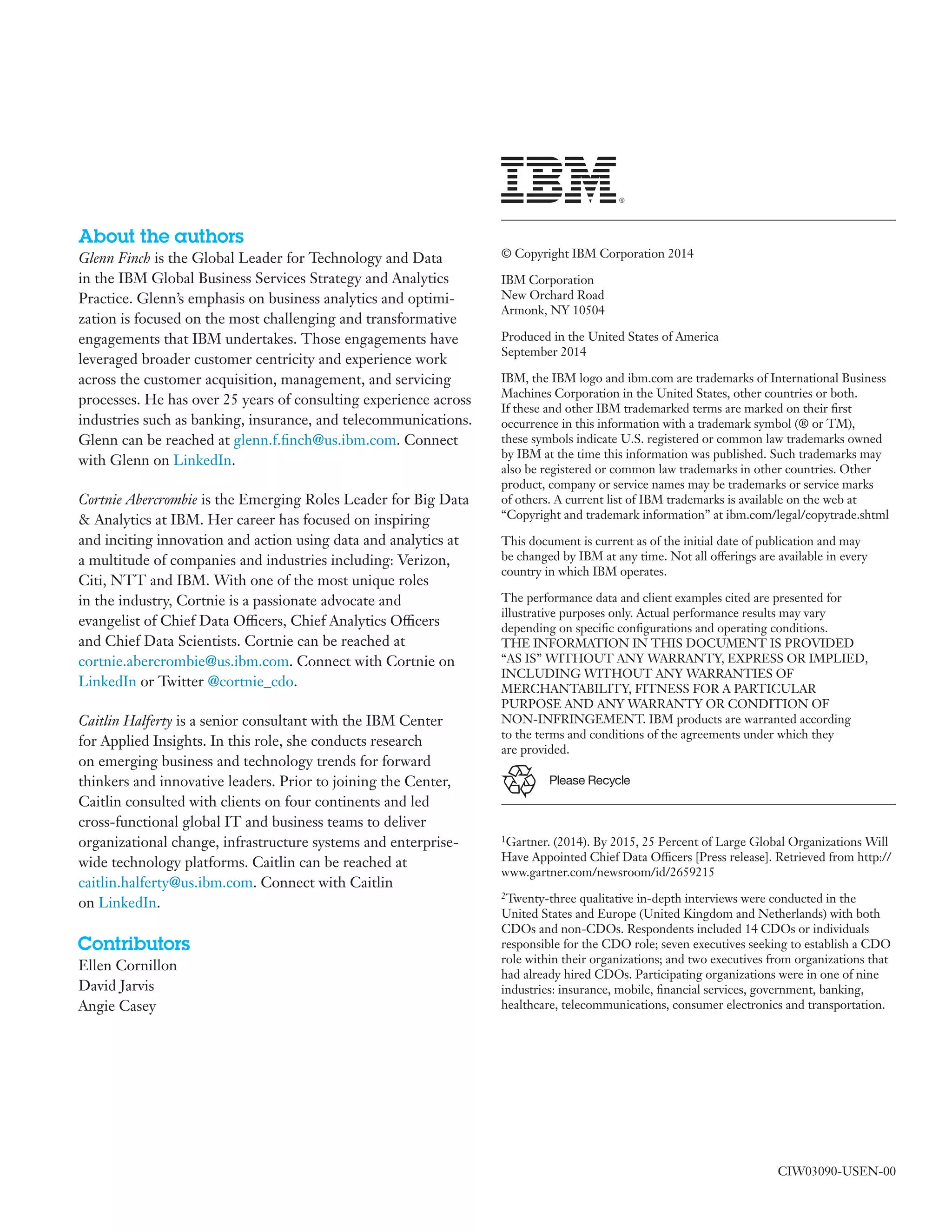 Please Recycle
About the authors
Glenn Finch is the Global Leader for Technology and Data
in the IBM Global Business Services Strategy and Analytics
Practice. Glenn’s emphasis on business analytics and optimi-
zation is focused on the most challenging and transformative
engagements that IBM undertakes. Those engagements have
leveraged broader customer centricity and experience work
across the customer acquisition, management, and servicing
processes. He has over 25 years of consulting experience across
industries such as banking, insurance, and telecommunications.
Glenn can be reached at glenn.f.finch@us.ibm.com. Connect
with Glenn on LinkedIn.
Cortnie Abercrombie is the Emerging Roles Leader for Big Data
& Analytics at IBM. Her career has focused on inspiring
and inciting innovation and action using data and analytics at
a multitude of companies and industries including: Verizon,
Citi, NTT and IBM. With one of the most unique roles
in the industry, Cortnie is a passionate advocate and
evangelist of Chief Data Officers, Chief Analytics Officers
and Chief Data Scientists. Cortnie can be reached at
cortnie.abercrombie@us.ibm.com. Connect with Cortnie on
LinkedIn or Twitter @cortnie_cdo.
Caitlin Halferty is a senior consultant with the IBM Center
for Applied Insights. In this role, she conducts research
on emerging business and technology trends for forward
thinkers and innovative leaders. Prior to joining the Center,
Caitlin consulted with clients on four continents and led
cross-functional global IT and business teams to deliver
organizational change, infrastructure systems and enterprise-
wide technology platforms. Caitlin can be reached at
caitlin.halferty@us.ibm.com. Connect with Caitlin
on LinkedIn.
Contributors
Ellen Cornillon
David Jarvis
Angie Casey
© Copyright IBM Corporation 2014
IBM Corporation
New Orchard Road
Armonk, NY 10504
Produced in the United States of America
September 2014
IBM, the IBM logo and ibm.com are trademarks of International Business
Machines Corporation in the United States, other countries or both.
If these and other IBM trademarked terms are marked on their first
occurrence in this information with a trademark symbol (® or TM),
these symbols indicate U.S. registered or common law trademarks owned
by IBM at the time this information was published. Such trademarks may
also be registered or common law trademarks in other countries. Other
product, company or service names may be trademarks or service marks
of others. A current list of IBM trademarks is available on the web at
“Copyright and trademark information” at ibm.com/legal/copytrade.shtml
This document is current as of the initial date of publication and may
be changed by IBM at any time. Not all offerings are available in every
country in which IBM operates.
The performance data and client examples cited are presented for
illustrative purposes only. Actual performance results may vary
depending on specific configurations and operating conditions.
THE INFORMATION IN THIS DOCUMENT IS PROVIDED
“AS IS” WITHOUT ANY WARRANTY, EXPRESS OR IMPLIED,
INCLUDING WITHOUT ANY WARRANTIES OF
MERCHANTABILITY, FITNESS FOR A PARTICULAR
PURPOSE AND ANY WARRANTY OR CONDITION OF
NON-INFRINGEMENT. IBM products are warranted according
to the terms and conditions of the agreements under which they
are provided.
CIW03090-USEN-00
1Gartner. (2014). By 2015, 25 Percent of Large Global Organizations Will
Have Appointed Chief Data Officers [Press release]. Retrieved from http://
www.gartner.com/newsroom/id/2659215
2Twenty-three qualitative in-depth interviews were conducted in the
United States and Europe (United Kingdom and Netherlands) with both
CDOs and non-CDOs. Respondents included 14 CDOs or individuals
responsible for the CDO role; seven executives seeking to establish a CDO
role within their organizations; and two executives from organizations that
had already hired CDOs. Participating organizations were in one of nine
industries: insurance, mobile, financial services, government, banking,
healthcare, telecommunications, consumer electronics and transportation.
 