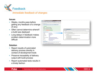 Feedback
   Immediate feedback of changes

Issues
§  Weeks, months pass before
    getting any feedback of a change
    (if any)
§  Often cannot determine where/if
    a build was deployed
§  Long delays in feedback makes
    problem determination more
    difficult

Solution
§  Report results of automated
    delivery process directly in
    context of development tools
§  Preserve traceability of delivery
    output with build process
§  Report automated tests results in
    a timely fashion
                                        13
 
