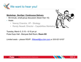 We want to hear you!

Workshop: DevOps / Continuous Delivery
•  60-minute, small group discussion (fewer than 10)
•  Hosts:
    •  Neeraj Chandra, VP - Strategy
    •  Randy Newell, Director - Capabilities Marketing

Tuesday, March 5, 5:15 – 6:15 pm pt
Pulse Expo Hall - Marquee Ball Room, Room B5

Limited seats – please RSVP: RNewell@us.ibm.com or 203-521-9157




                                                                  30


3
0
 