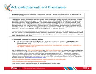 Acknowledgements and Disclaimers:
Availability. References in this presentation to IBM products, programs, or services do not imply that they will be available in all
countries in which IBM operates.


The workshops, sessions and materials have been prepared by IBM or the session speakers and reflect their own views. They are
provided for informational purposes only, and are neither intended to, nor shall have the effect of being, legal or other guidance or
advice to any participant. While efforts were made to verify the completeness and accuracy of the information contained in this
presentation, it is provided AS-IS without warranty of any kind, express or implied. IBM shall not be responsible for any damages
arising out of the use of, or otherwise related to, this presentation or any other materials. Nothing contained in this presentation is
intended to, nor shall have the effect of, creating any warranties or representations from IBM or its suppliers or licensors, or altering
the terms and conditions of the applicable license agreement governing the use of IBM software.

All customer examples described are presented as illustrations of how those customers have used IBM products and the results they
may have achieved. Actual environmental costs and performance characteristics may vary by customer. Nothing contained in these
materials is intended to, nor shall have the effect of, stating or implying that any activities undertaken by you will result in any specific
sales, revenue growth or other results.


© Copyright IBM Corporation 2013. All rights reserved.

    §    U.S. Government Users Restricted Rights - Use, duplication or disclosure restricted by GSA ADP Schedule
          Contract with IBM Corp.
    §    Please update paragraph below for the particular product or family brand trademarks you mention such as WebSphere,
          DB2, Maximo, Clearcase, Lotus, etc


IBM, the IBM logo, ibm.com, [IBM Brand, if trademarked], and [IBM Product, if trademarked] are trademarks or registered trademarks
of International Business Machines Corporation in the United States, other countries, or both. If these and other IBM trademarked
terms are marked on their first occurrence in this information with a trademark symbol (® or ™), these symbols indicate U.S.
registered or common law trademarks owned by IBM at the time this information was published. Such trademarks may also be
registered or common law trademarks in other countries. A current list of IBM trademarks is available on the Web at “Copyright and
trademark information” at www.ibm.com/legal/copytrade.shtml
If you have mentioned trademarks that are not from IBM, please update and add the following lines:
[Insert any special 3rd party trademark names/attributions here]
Other company, product, or service names may be trademarks or service marks of others.
                                                                                                                                                32
 