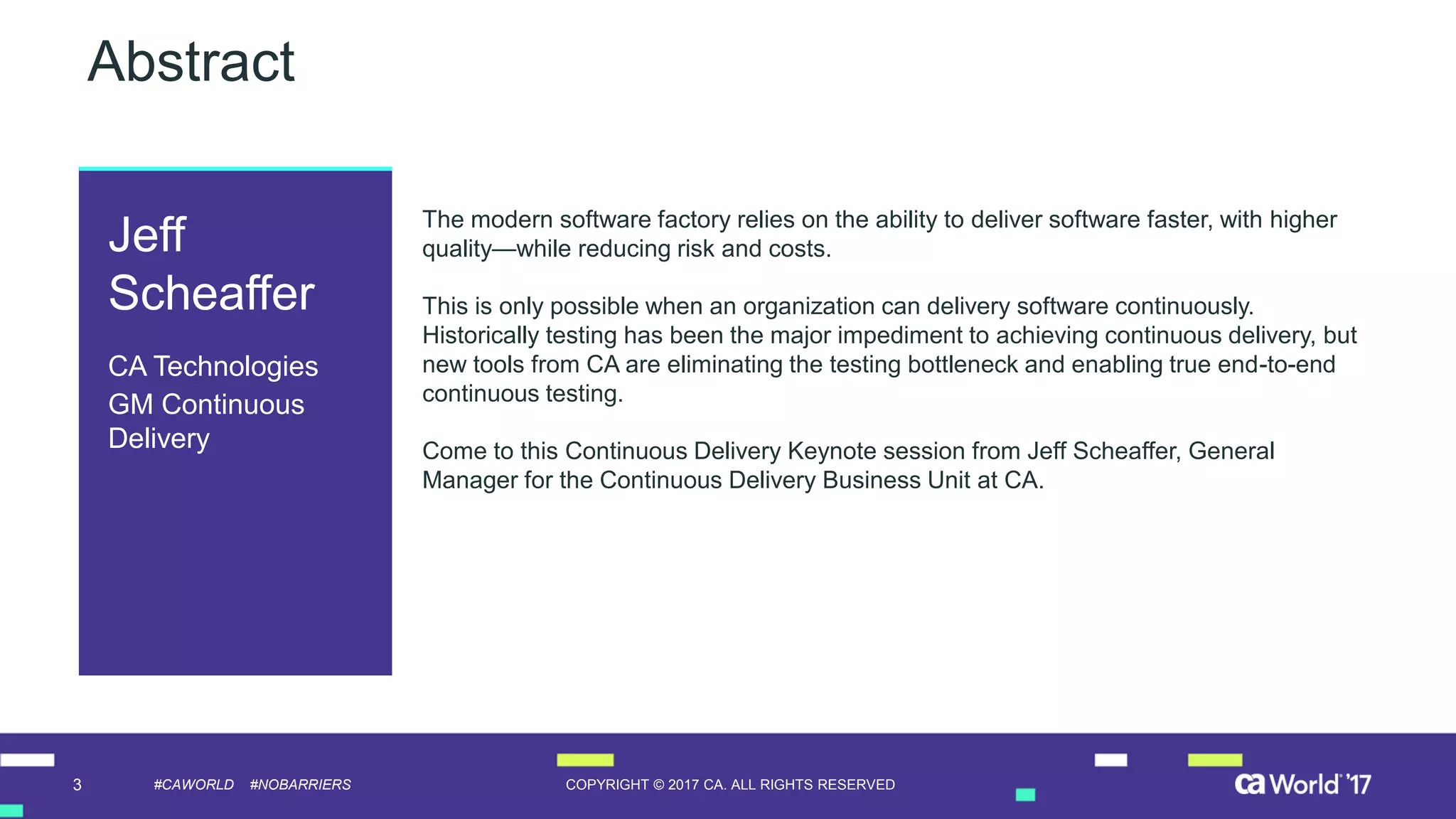 3 COPYRIGHT © 2017 CA. ALL RIGHTS RESERVED#CAWORLD #NOBARRIERS
Abstract
The modern software factory relies on the ability to deliver software faster, with higher
quality—while reducing risk and costs.
This is only possible when an organization can delivery software continuously.
Historically testing has been the major impediment to achieving continuous delivery, but
new tools from CA are eliminating the testing bottleneck and enabling true end-to-end
continuous testing.
Come to this Continuous Delivery Keynote session from Jeff Scheaffer, General
Manager for the Continuous Delivery Business Unit at CA.
Jeff
Scheaffer
CA Technologies
GM Continuous
Delivery
 