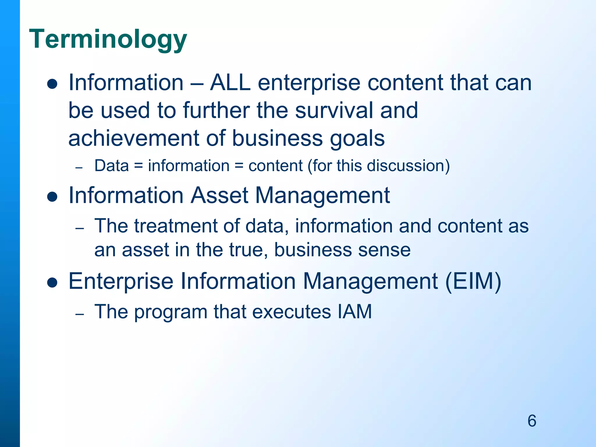 Terminology


Information – ALL enterprise content that can
be used to further the survival and
achievement of business goals
–



Information Asset Management
–



Data = information = content (for this discussion)

The treatment of data, information and content as
an asset in the true, business sense

Enterprise Information Management (EIM)
–

The program that executes IAM

6

 