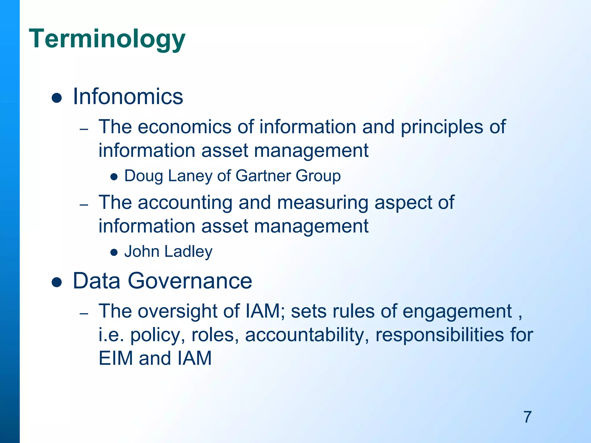 Terminology


Infonomics
–

The economics of information and principles of
information asset management


–

The accounting and measuring aspect of
information asset management




Doug Laney of Gartner Group

John Ladley

Data Governance
–

The oversight of IAM; sets rules of engagement ,
i.e. policy, roles, accountability, responsibilities for
EIM and IAM
7

 