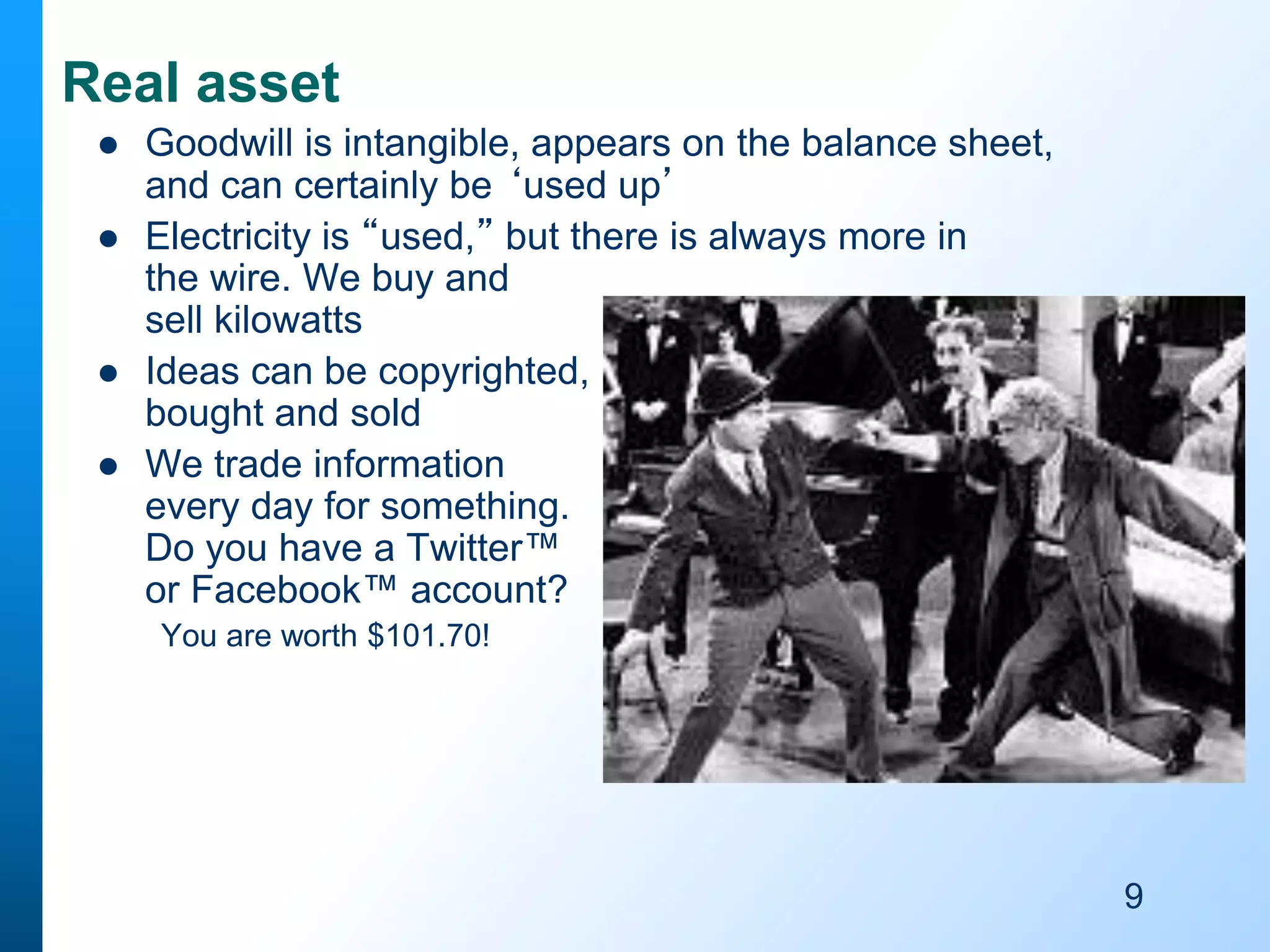 Real asset







Goodwill is intangible, appears on the balance sheet,
and can certainly be ‘used up’
Electricity is “used,” but there is always more in
the wire. We buy and
sell kilowatts
Ideas can be copyrighted,
bought and sold
We trade information
every day for something.
Do you have a Twitter™
or Facebook™ account?
You are worth $101.70!

9

 