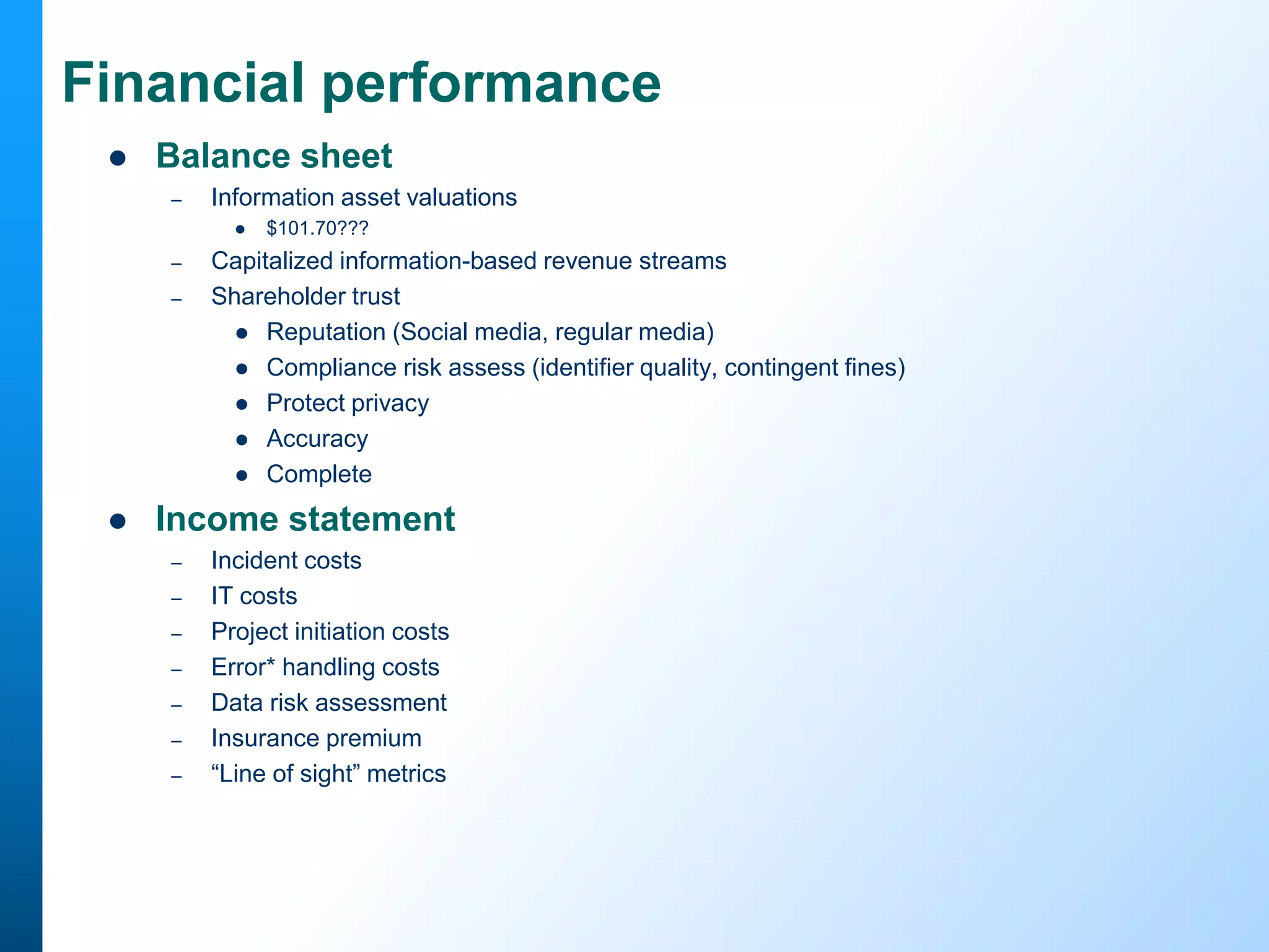 Financial performance


Balance sheet
–

Information asset valuations


–
–



$101.70???

Capitalized information-based revenue streams
Shareholder trust
 Reputation (Social media, regular media)
 Compliance risk assess (identifier quality, contingent fines)
 Protect privacy
 Accuracy
 Complete

Income statement
–
–
–
–
–
–
–

Incident costs
IT costs
Project initiation costs
Error* handling costs
Data risk assessment
Insurance premium
“Line of sight” metrics

 