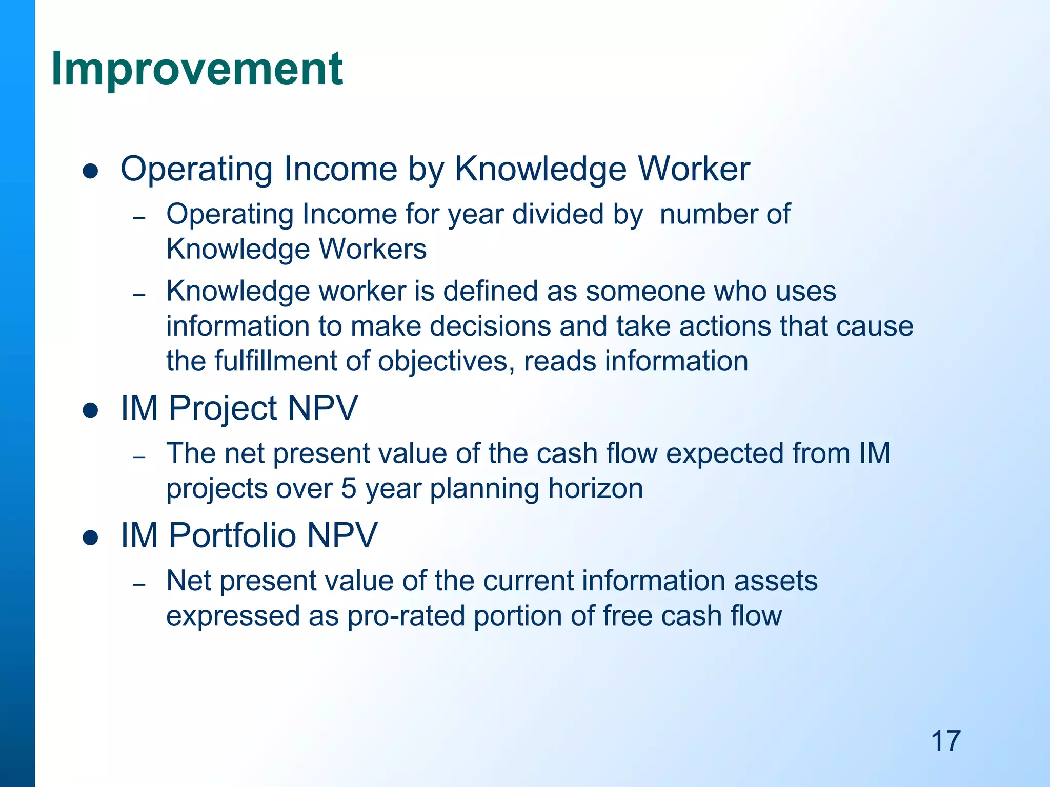 Improvement


Operating Income by Knowledge Worker
–
–



IM Project NPV
–



Operating Income for year divided by number of
Knowledge Workers
Knowledge worker is defined as someone who uses
information to make decisions and take actions that cause
the fulfillment of objectives, reads information

The net present value of the cash flow expected from IM
projects over 5 year planning horizon

IM Portfolio NPV
–

Net present value of the current information assets
expressed as pro-rated portion of free cash flow

17

 