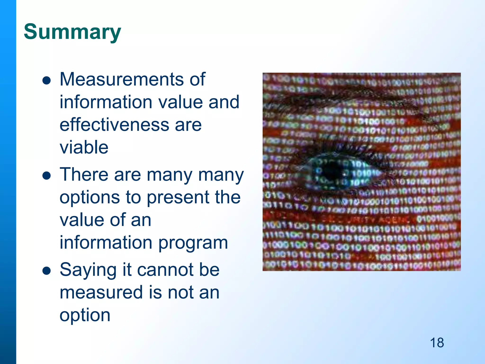 Summary






Measurements of
information value and
effectiveness are
viable
There are many many
options to present the
value of an
information program
Saying it cannot be
measured is not an
option
18

 