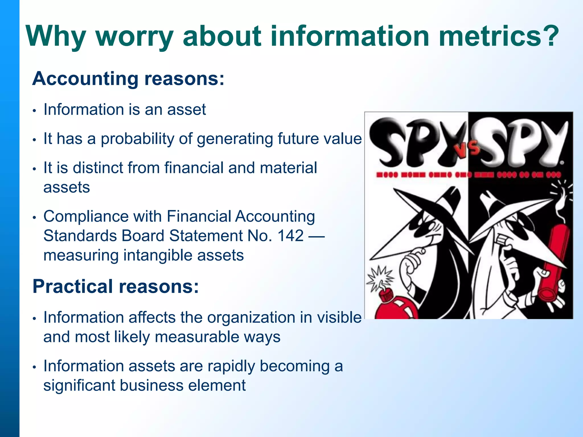 Why worry about information metrics?
Accounting reasons:
•

Information is an asset

•

It has a probability of generating future value

•

It is distinct from financial and material
assets

•

Compliance with Financial Accounting
Standards Board Statement No. 142 —
measuring intangible assets

Practical reasons:
•

Information affects the organization in visible
and most likely measurable ways

•

Information assets are rapidly becoming a
significant business element

 