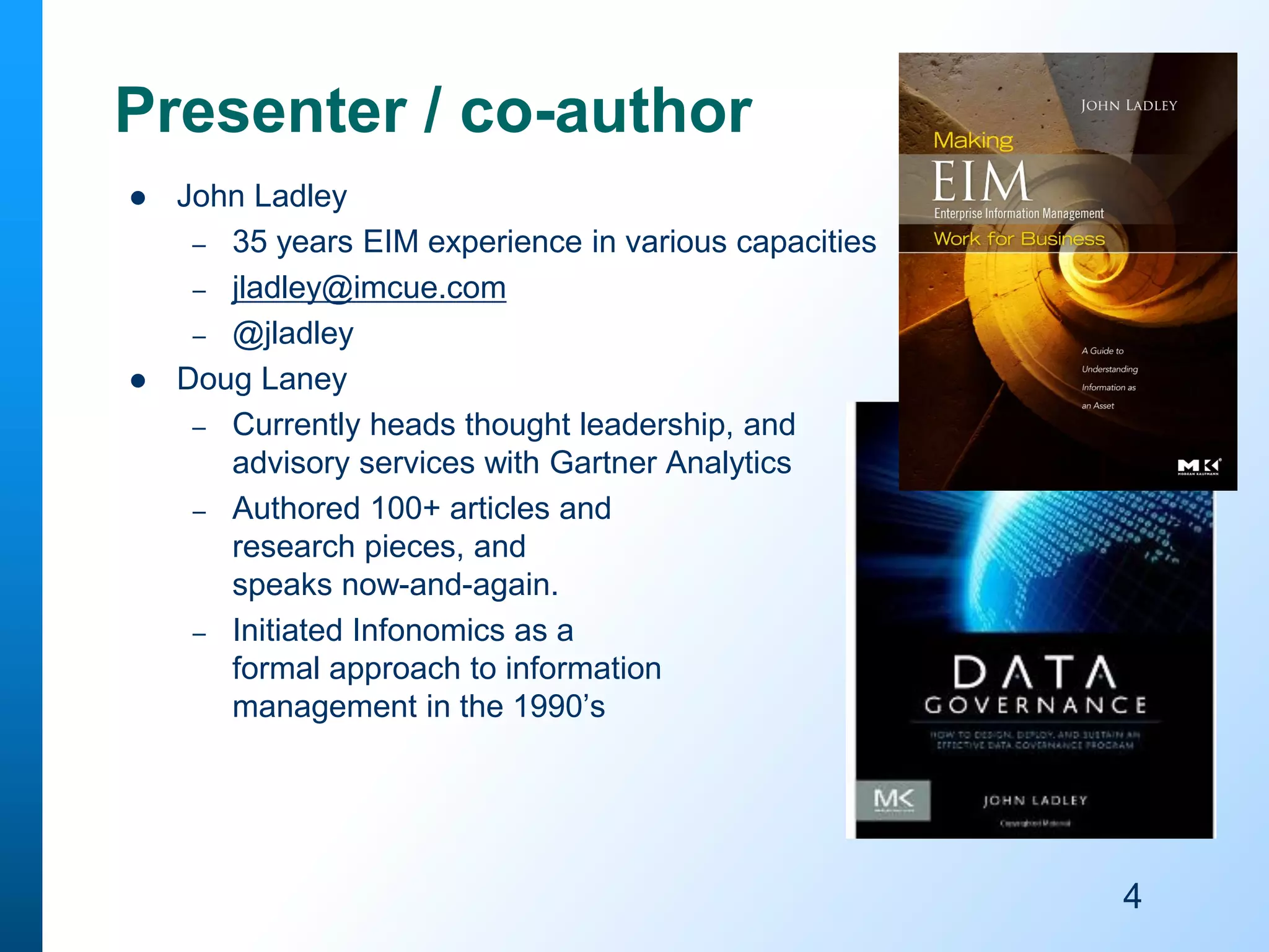Presenter / co-author




John Ladley
– 35 years EIM experience in various capacities
– jladley@imcue.com
– @jladley
Doug Laney
– Currently heads thought leadership, and
advisory services with Gartner Analytics
– Authored 100+ articles and
research pieces, and
speaks now-and-again.
– Initiated Infonomics as a
formal approach to information
management in the 1990’s

4

 
