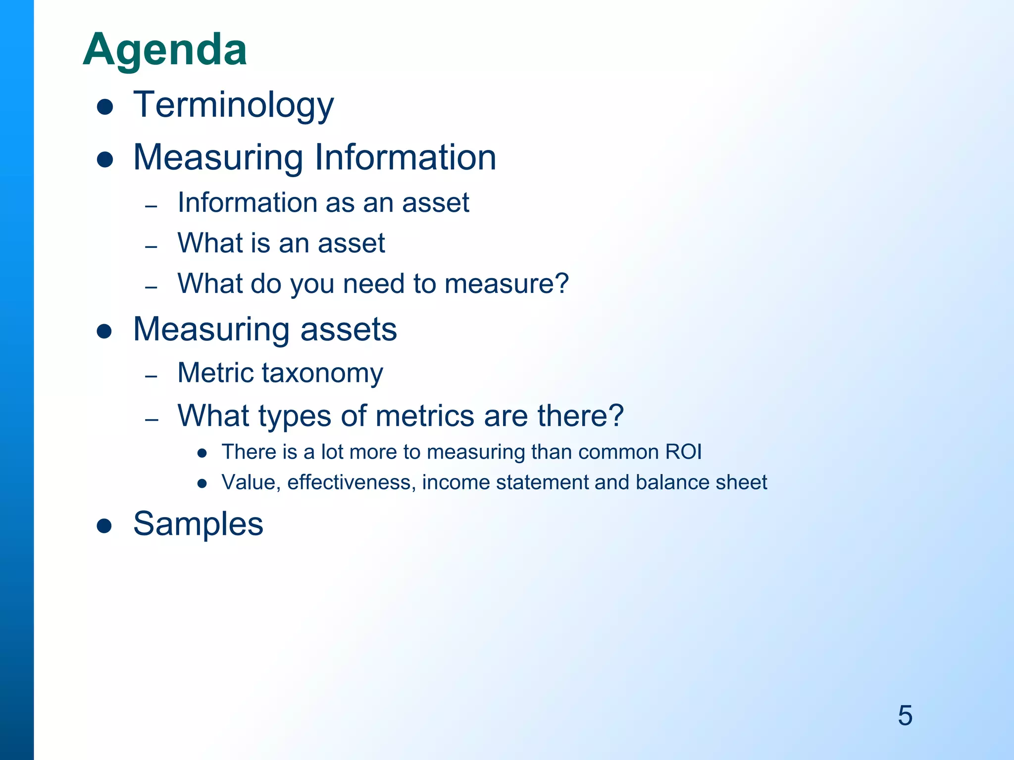 Agenda



Terminology
Measuring Information
–
–
–



Information as an asset
What is an asset
What do you need to measure?

Measuring assets
–

Metric taxonomy

–

What types of metrics are there?






There is a lot more to measuring than common ROI
Value, effectiveness, income statement and balance sheet

Samples

5

 
