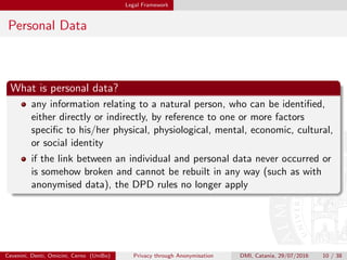 Legal Framework
Personal Data
What is personal data?
any information relating to a natural person, who can be identiﬁed,
either directly or indirectly, by reference to one or more factors
speciﬁc to his/her physical, physiological, mental, economic, cultural,
or social identity
if the link between an individual and personal data never occurred or
is somehow broken and cannot be rebuilt in any way (such as with
anonymised data), the DPD rules no longer apply
Cevenini, Denti, Omicini, Cerno (UniBo) Privacy through Anonymisation DMI, Catania, 29/07/2016 10 / 38
 