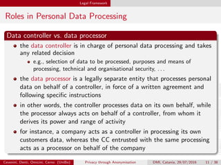 Legal Framework
Roles in Personal Data Processing
Data controller vs. data processor
the data controller is in charge of personal data processing and takes
any related decision
e.g., selection of data to be processed, purposes and means of
processing, technical and organisational security, . . .
the data processor is a legally separate entity that processes personal
data on behalf of a controller, in force of a written agreement and
following speciﬁc instructions
in other words, the controller processes data on its own behalf, while
the processor always acts on behalf of a controller, from whom it
derives its power and range of activity
for instance, a company acts as a controller in processing its own
customers data, whereas the CC entrusted with the same processing
acts as a processor on behalf of the company
Cevenini, Denti, Omicini, Cerno (UniBo) Privacy through Anonymisation DMI, Catania, 29/07/2016 11 / 38
 