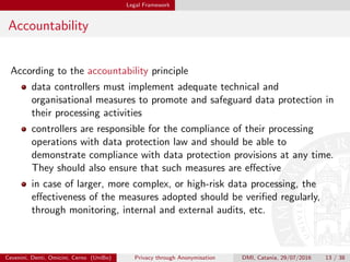 Legal Framework
Accountability
According to the accountability principle
data controllers must implement adequate technical and
organisational measures to promote and safeguard data protection in
their processing activities
controllers are responsible for the compliance of their processing
operations with data protection law and should be able to
demonstrate compliance with data protection provisions at any time.
They should also ensure that such measures are eﬀective
in case of larger, more complex, or high-risk data processing, the
eﬀectiveness of the measures adopted should be veriﬁed regularly,
through monitoring, internal and external audits, etc.
Cevenini, Denti, Omicini, Cerno (UniBo) Privacy through Anonymisation DMI, Catania, 29/07/2016 13 / 38
 