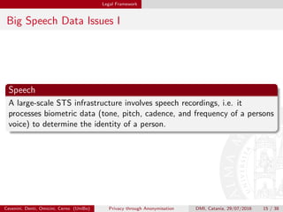Legal Framework
Big Speech Data Issues I
Speech
A large-scale STS infrastructure involves speech recordings, i.e. it
processes biometric data (tone, pitch, cadence, and frequency of a persons
voice) to determine the identity of a person.
Cevenini, Denti, Omicini, Cerno (UniBo) Privacy through Anonymisation DMI, Catania, 29/07/2016 15 / 38
 