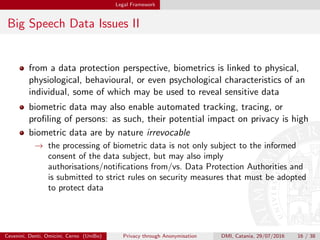 Legal Framework
Big Speech Data Issues II
from a data protection perspective, biometrics is linked to physical,
physiological, behavioural, or even psychological characteristics of an
individual, some of which may be used to reveal sensitive data
biometric data may also enable automated tracking, tracing, or
proﬁling of persons: as such, their potential impact on privacy is high
biometric data are by nature irrevocable
→ the processing of biometric data is not only subject to the informed
consent of the data subject, but may also imply
authorisations/notiﬁcations from/vs. Data Protection Authorities and
is submitted to strict rules on security measures that must be adopted
to protect data
Cevenini, Denti, Omicini, Cerno (UniBo) Privacy through Anonymisation DMI, Catania, 29/07/2016 16 / 38
 
