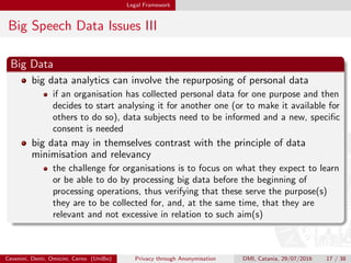 Legal Framework
Big Speech Data Issues III
Big Data
big data analytics can involve the repurposing of personal data
if an organisation has collected personal data for one purpose and then
decides to start analysing it for another one (or to make it available for
others to do so), data subjects need to be informed and a new, speciﬁc
consent is needed
big data may in themselves contrast with the principle of data
minimisation and relevancy
the challenge for organisations is to focus on what they expect to learn
or be able to do by processing big data before the beginning of
processing operations, thus verifying that these serve the purpose(s)
they are to be collected for, and, at the same time, that they are
relevant and not excessive in relation to such aim(s)
Cevenini, Denti, Omicini, Cerno (UniBo) Privacy through Anonymisation DMI, Catania, 29/07/2016 17 / 38
 