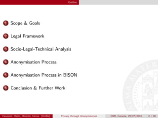 Outline
1 Scope & Goals
2 Legal Framework
3 Socio-Legal-Technical Analysis
4 Anonymisation Process
5 Anonymisation Process in BISON
6 Conclusion & Further Work
Cevenini, Denti, Omicini, Cerno (UniBo) Privacy through Anonymisation DMI, Catania, 29/07/2016 2 / 38
 