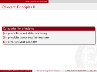 Socio-Legal-Technical Analysis
Relevant Principles II
Categories for principles
(a) principles about data processing
(b) principles about security measures
(c) other relevant principles
Cevenini, Denti, Omicini, Cerno (UniBo) Privacy through Anonymisation DMI, Catania, 29/07/2016 20 / 38
 