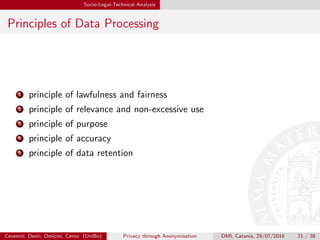 Socio-Legal-Technical Analysis
Principles of Data Processing
1 principle of lawfulness and fairness
2 principle of relevance and non-excessive use
3 principle of purpose
4 principle of accuracy
5 principle of data retention
Cevenini, Denti, Omicini, Cerno (UniBo) Privacy through Anonymisation DMI, Catania, 29/07/2016 21 / 38
 