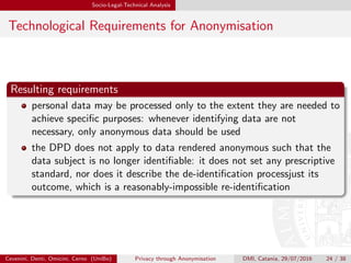 Socio-Legal-Technical Analysis
Technological Requirements for Anonymisation
Resulting requirements
personal data may be processed only to the extent they are needed to
achieve speciﬁc purposes: whenever identifying data are not
necessary, only anonymous data should be used
the DPD does not apply to data rendered anonymous such that the
data subject is no longer identiﬁable: it does not set any prescriptive
standard, nor does it describe the de-identiﬁcation processjust its
outcome, which is a reasonably-impossible re-identiﬁcation
Cevenini, Denti, Omicini, Cerno (UniBo) Privacy through Anonymisation DMI, Catania, 29/07/2016 24 / 38
 