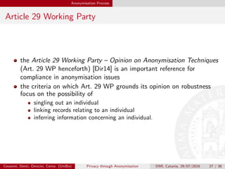 Anonymisation Process
Article 29 Working Party
the Article 29 Working Party – Opinion on Anonymisation Techniques
(Art. 29 WP henceforth) [Dir14] is an important reference for
compliance in anonymisation issues
the criteria on which Art. 29 WP grounds its opinion on robustness
focus on the possibility of
singling out an individual
linking records relating to an individual
inferring information concerning an individual.
Cevenini, Denti, Omicini, Cerno (UniBo) Privacy through Anonymisation DMI, Catania, 29/07/2016 27 / 38
 