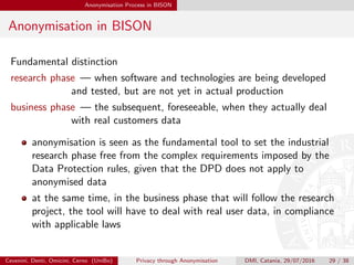 Anonymisation Process in BISON
Anonymisation in BISON
Fundamental distinction
research phase — when software and technologies are being developed
and tested, but are not yet in actual production
business phase — the subsequent, foreseeable, when they actually deal
with real customers data
anonymisation is seen as the fundamental tool to set the industrial
research phase free from the complex requirements imposed by the
Data Protection rules, given that the DPD does not apply to
anonymised data
at the same time, in the business phase that will follow the research
project, the tool will have to deal with real user data, in compliance
with applicable laws
Cevenini, Denti, Omicini, Cerno (UniBo) Privacy through Anonymisation DMI, Catania, 29/07/2016 29 / 38
 