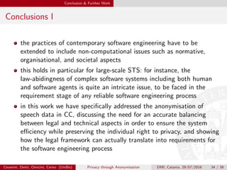 Conclusion & Further Work
Conclusions I
the practices of contemporary software engineering have to be
extended to include non-computational issues such as normative,
organisational, and societal aspects
this holds in particular for large-scale STS: for instance, the
law-abidingness of complex software systems including both human
and software agents is quite an intricate issue, to be faced in the
requirement stage of any reliable software engineering process
in this work we have speciﬁcally addressed the anonymisation of
speech data in CC, discussing the need for an accurate balancing
between legal and technical aspects in order to ensure the system
eﬃciency while preserving the individual right to privacy, and showing
how the legal framework can actually translate into requirements for
the software engineering process
Cevenini, Denti, Omicini, Cerno (UniBo) Privacy through Anonymisation DMI, Catania, 29/07/2016 34 / 38
 