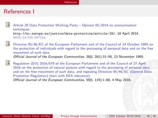 References
References I
Article 29 Data Protection Working Party – Opinion 05/2014 on anonymisation
techniques.
http://ec.europa.eu/justice/data-protection/article-29/, 18 April 2014.
0829/14/EN WP216.
Directive 95/46/EC of the European Parliament and of the Council of 24 October 1995 on
the protection of individuals with regard to the processing of personal data and on the free
movement of such data.
Oﬃcial Journal of the European Communities, 38(L 281):31–50, 23 November 1995.
Regulation (EU) 2016/679 of the European Parliament and of the Council of 27 April
2016 on the protection of natural persons with regard to the processing of personal data
and on the free movement of such data, and repealing Directive 95/46/EC (General Data
Protection Regulation) (text with EEA relevance).
Oﬃcial Journal of the European Communities, 59(L 119):1–88, 4 May 2016.
Cevenini, Denti, Omicini, Cerno (UniBo) Privacy through Anonymisation DMI, Catania, 29/07/2016 36 / 38
 