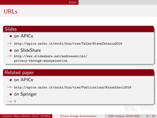 Extras
URLs
Slides
on APICe
→ http://apice.unibo.it/xwiki/bin/view/Talks/BisonCatania2016
on SlideShare
→ http://www.slideshare.net/andreaomicini/
privacy-through-anonymisation
Related paper
on APICe
→ http://apice.unibo.it/xwiki/bin/view/Publications/BisonInsci2016
on Springer
→ ?
Cevenini, Denti, Omicini, Cerno (UniBo) Privacy through Anonymisation DMI, Catania, 29/07/2016 37 / 38
 