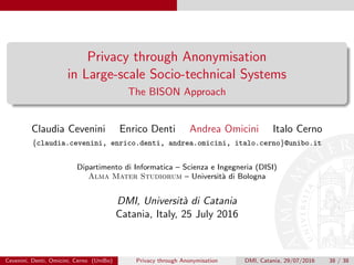 Privacy through Anonymisation
in Large-scale Socio-technical Systems
The BISON Approach
Claudia Cevenini Enrico Denti Andrea Omicini Italo Cerno
{claudia.cevenini, enrico.denti, andrea.omicini, italo.cerno}@unibo.it
Dipartimento di Informatica – Scienza e Ingegneria (DISI)
Alma Mater Studiorum – Universit`a di Bologna
DMI, Universit`a di Catania
Catania, Italy, 25 July 2016
Cevenini, Denti, Omicini, Cerno (UniBo) Privacy through Anonymisation DMI, Catania, 29/07/2016 38 / 38
 