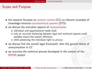 Scope & Goals Context & Motivation
Scope and Purpose
the research focusses on contact centres (CC) as relevant examples of
knowledge-intensive sociotechnical systems (STS)
we discuss the articulate aspects of anonymisation
individual and organisational needs clash
only an accurate balancing between legal and technical aspects could
possibly ensure the system eﬃciency
while preserving the individual right to privacy
we discuss ﬁrst the overall legal framework, then the general theme of
anonymisation in CC
we overview the technical process developed in the context of the
BISON project
Cevenini, Denti, Omicini, Cerno (UniBo) Privacy through Anonymisation DMI, Catania, 29/07/2016 4 / 38
 