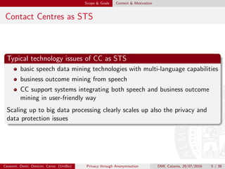 Scope & Goals Context & Motivation
Contact Centres as STS
Typical technology issues of CC as STS
basic speech data mining technologies with multi-language capabilities
business outcome mining from speech
CC support systems integrating both speech and business outcome
mining in user-friendly way
Scaling up to big data processing clearly scales up also the privacy and
data protection issues
Cevenini, Denti, Omicini, Cerno (UniBo) Privacy through Anonymisation DMI, Catania, 29/07/2016 5 / 38
 