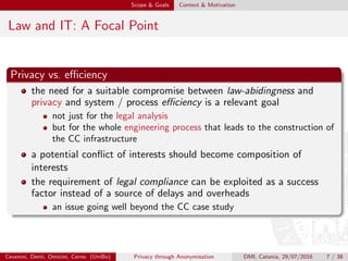 Scope & Goals Context & Motivation
Law and IT: A Focal Point
Privacy vs. eﬃciency
the need for a suitable compromise between law-abidingness and
privacy and system / process eﬃciency is a relevant goal
not just for the legal analysis
but for the whole engineering process that leads to the construction of
the CC infrastructure
a potential conﬂict of interests should become composition of
interests
the requirement of legal compliance can be exploited as a success
factor instead of a source of delays and overheads
an issue going well beyond the CC case study
Cevenini, Denti, Omicini, Cerno (UniBo) Privacy through Anonymisation DMI, Catania, 29/07/2016 7 / 38
 