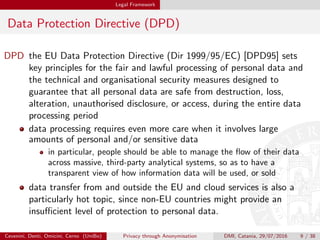 Legal Framework
Data Protection Directive (DPD)
DPD the EU Data Protection Directive (Dir 1999/95/EC) [DPD95] sets
key principles for the fair and lawful processing of personal data and
the technical and organisational security measures designed to
guarantee that all personal data are safe from destruction, loss,
alteration, unauthorised disclosure, or access, during the entire data
processing period
data processing requires even more care when it involves large
amounts of personal and/or sensitive data
in particular, people should be able to manage the ﬂow of their data
across massive, third-party analytical systems, so as to have a
transparent view of how information data will be used, or sold
data transfer from and outside the EU and cloud services is also a
particularly hot topic, since non-EU countries might provide an
insuﬃcient level of protection to personal data.
Cevenini, Denti, Omicini, Cerno (UniBo) Privacy through Anonymisation DMI, Catania, 29/07/2016 9 / 38
 