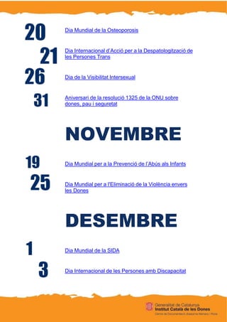 Dia Mundial de la Osteoporosis
Dia Internacional d’Acció per a la Despatologització de
les Persones Trans
Dia de la Visibilitat Intersexual
Aniversari de la resolució 1325 de la ONU sobre
dones, pau i seguretat
NOVEMBRE
Dia Mundial per a la Prevenció de l’Abús als Infants
Dia Mundial per a l'Eliminació de la Violència envers
les Dones
DESEMBRE
Dia Mundial de la SIDA
Dia Internacional de les Persones amb Discapacitat
 
