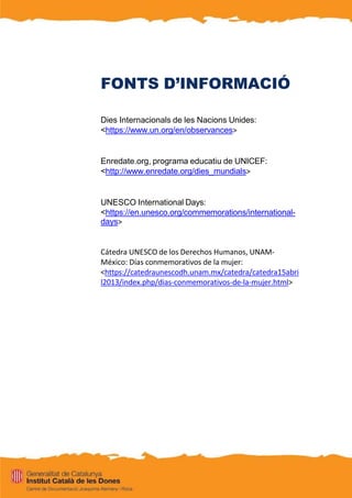 FONTS D’INFORMACIÓ
Dies Internacionals de les Nacions Unides:
<https://www.un.org/en/observances>
Enredate.org, programa educatiu de UNICEF:
<http://www.enredate.org/dies_mundials>
UNESCO International Days:
<https://en.unesco.org/commemorations/international-
days>
Cátedra UNESCO de los Derechos Humanos, UNAM-
México: Días conmemorativos de la mujer:
<https://catedraunescodh.unam.mx/catedra/catedra15abri
l2013/index.php/dias-conmemorativos-de-la-mujer.html>
 