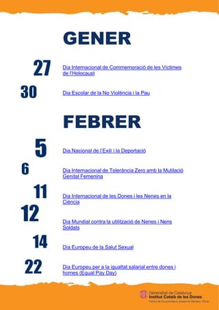 GENER
Dia Internacional de Commemoració de les Víctimes
de l’Holocaust
Dia Escolar de la No Violència i la Pau
FEBRER
Dia Nacional de l’Exili i la Deportació
Dia Internacional de Tolerància Zero amb la Mutilació
Genital Femenina
Dia Internacional de les Dones i les Nenes en la
Ciència
Dia Mundial contra la utilització de Nenes i Nens
Soldats
Dia Europeu de la Salut Sexual
Dia Europeu per a la igualtat salarial entre dones i
homes (Equal Pay Day)
 
