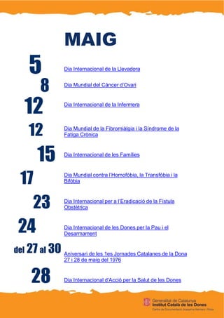 MAIG
Dia Internacional de la Llevadora
Dia Mundial del Càncer d’Ovari
Dia Internacional de la Infermera
Dia Mundial de la Fibromiàlgia i la Síndrome de la
Fatiga Crònica
Dia Internacional de les Famílies
Dia Mundial contra l’Homofòbia, la Transfòbia i la
Bifòbia
Dia Internacional per a l’Eradicació de la Fístula
Obstètrica
Dia Internacional de les Dones per la Pau i el
Desarmament
Aniversari de les 1es Jornades Catalanes de la Dona
27 i 28 de maig del 1976
Dia Internacional d'Acció per la Salut de les Dones
 
