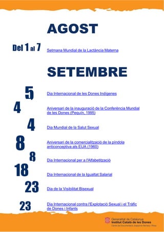 AGOST
Setmana Mundial de la Lactància Materna
SETEMBRE
Dia Internacional de les Dones Indígenes
Aniversari de la inauguració de la Conferència Mundial
de les Dones (Pequín, 1995)
Dia Mundial de la Salut Sexual
Aniversari de la comercialització de la píndola
anticonceptiva als EUA (1960)
Dia Internacional per a l'Alfabetització
Dia Internacional de la Igualtat Salarial
Dia de la Visibilitat Bisexual
Dia Internacional contra l'Explotació Sexual i el Tràfic
de Dones i Infants
 
