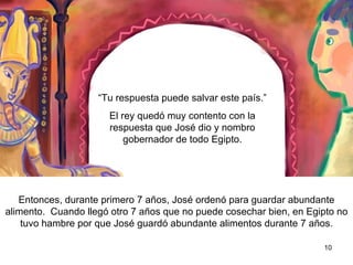 “  Tu respuesta puede salvar este país.”  El rey quedó muy contento con la respuesta que José dió y le nombró gobernador de todo Egipto.  Entonces, durante los primero siete años, José ordenó que se guardara abundante alimento,  para cuando lleguén los  otros siete años en que no se pueda cosechar bien, así  Egipto no pasará  hambre por que se guardarán abundantes alimentos durante siete años.  