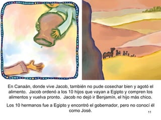 En Canaán, donde vive Jacob, también no hubo buena cosecha y se agotó el alimento. Jacob ordenó a 10 de sus hijos que fueran a Egipto;  compren alimentos y vuelvan pronto.  Jacob no dejó que el hijo menor  Benjamín, les acompañara. Los 10 hermanos salieron a Egipto y se encontraron con  el gobernador, pero ellos no le reconocieron como  José.  