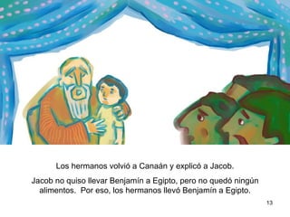 Los hermanos volvieron a Canaán y le contaron a Jacob todo lo que les había sucedido. Jacob no quiso que se llevaran a  Benjamín a Egipto, pero no quedaban alimentos.  Por eso, los hermanos llevaron a Benjamín a Egipto.  