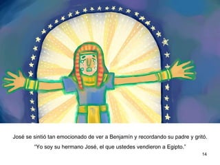 José se sintió tan emocionado de ver a Benjamín y recordando a su padre  gritó.  “ Yo soy su hermano José, el que ustedes vendieron a Egipto.”  
