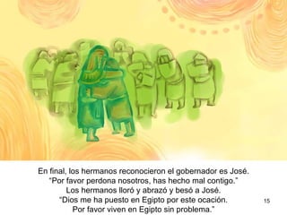 Al final, los hermanos reconocieron que el gobernador  era José.  “ Por favor perdónanos, te hemos causado mucho mal.” Los hermanos lloraron se abrazó y besaron a José.  “ Dios me ha puesto en Egipto. Por favor vuelvan pronto a Egipto sin problema.”  