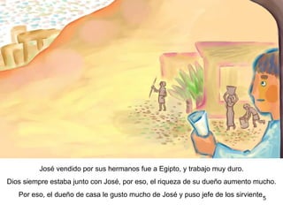 José vendido por sus hermanos fue llevado a Egipto, y trabajó muy duro. Dios siempre estaba junto con José, por eso, la riqueza de su dueño aumento mucho. También, al dueño de la casa le gustó José y lo nombró jefe de los sirviente.  