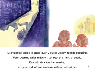 La mujer del dueño le gusto el joven y guapo José y trató de seducirle. Pero, José no cayó en la tentación, pero ella mintió al dueño.  Después de escuchar las mentiras, el dueño ordenó que encarcelaran a José.  