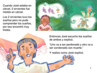 7 Cuando José estaba en la cárcel, dos sirvientes del Rey fueron puestos en la misma  cárcel en donde se encontraba José.  Los dos sirvientes tuvieron un sueño diferente, pero no pudieron comprender el significado de sus  sueños, por eso estaban preocupados.  Entonces José escuchó los sueños de ambos y explicó.  “ Uno va a ser perdonado y otro va a ser condenado a muerte.” Y se realizo tal como José los había interpretado.  