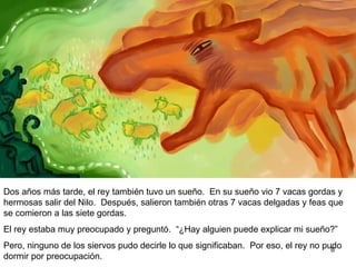 Dos años más tarde, el rey también tuvo un sueño. En su sueño vió siete vacas gordas y hermosas salir del Nilo. Después, salieron también otras siete  vacas flacas  y feas que se comian a las siete vacas gordas.  El rey estaba muy preocupado y preguntó.  “ ¿Hay alguien que  pueda explicar mi sueño?”  Pero, ninguno de los siervos pudo decirle el significado.  Por eso, el rey preocupado  no pudo dormir.  