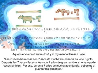 Aquel siervo contó sobre José y el rey mandó llamar a José.  “ Las siete vacas hermosas son siete años de mucha abundancia en todo Egipto. Después las siete vacas flacas y feas son siete años de mucha hambre y la cosecha va hacer muy mala. Por eso, durante los siete años de mucha abundancia, debemos guardar los alimentos.”  
